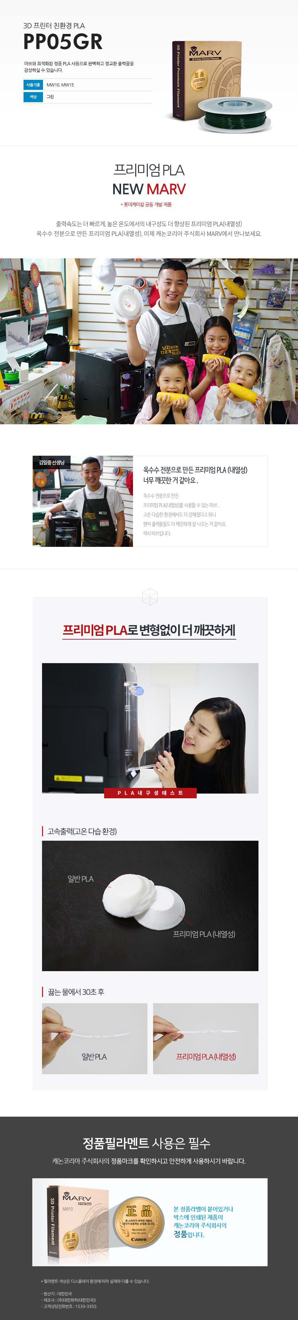 3D 프린터 친환경 PLAPP05GR마브와 최적화된 정품 PLA 사용으로 완벽하고 정교한 출력물을 감상하실 수 있습니다.사용 기종 : MW10, MW15 / 색상 : 그린프리미엄 PLA NEW MARV (롯데케미칼 공동 개발 제품)출력속도는 더 빠르게, 높은 온도에서의 내구성도 더 향상된 프리미엄 PLA(내열성)옥수수 전분으로 만든 프리미엄 PLA(내열성), 이제 캐논코리아 비즈니스 솔루션 MARV에서 만나보세요.김일중 선생님 인터뷰옥수수 전분으로 만든 프리미엄 PLA(내열성) 너무 깨끗한거 같아요.옥수수 전분으로 만든 프리미엄 PLA(내열성)를 사용할 수 있는 마브, 고온 다습한 환경에서도 더 강해졌다고 하니 왠지 출력물들도 더 깨끗하게 잘 나오는거 같아요. 역시 마브입니다.프리미엄 PLA로 변형없이 더 깨끗하게고속출력(고온 다습 환경)끓는 물에서 30초 테스트 후 일반 PLA와 프리미엄 PLA(내열성) 비교 사진정품 필라멘트 사용은 필수캐논코리아 비즈니스솔루션(주)의 정품마크를 확인하시고 안전하게 사용하시기 바랍니다.본 정품 라벤이 부착되어 있는 제품이 캐논코리아 비즈니스 솔루션(주)의 정품입니다.*필라멘트 색상은 디스플레이 환경에 따라 실제와 다를 수 있습니다.원산지 : 대한민국제조사 : (주)대한화학(대한민국)고객상담전화번호 : 1588-2500