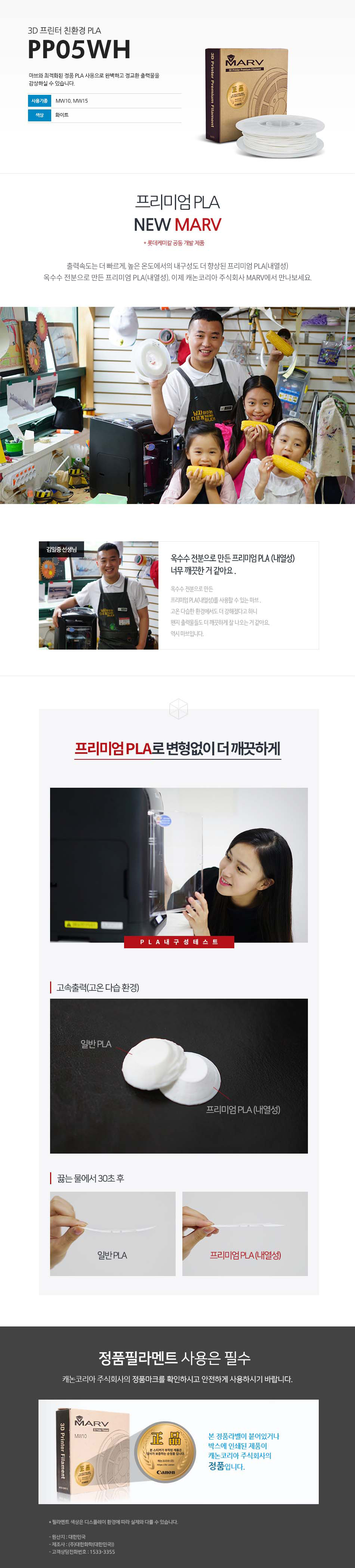 3D 프린터 친환경 PLAPP05WH마브와 최적화된 정품 PLA 사용으로 완벽하고 정교한 출력물을 감상하실 수 있습니다.사용 기종 : MW10, MW15 / 색상 : 화이트프리미엄 PLA NEW MARV (롯데케미칼 공동 개발 제품)출력속도는 더 빠르게, 높은 온도에서의 내구성도 더 향상된 프리미엄 PLA(내열성)옥수수 전분으로 만든 프리미엄 PLA(내열성), 이제 캐논코리아 비즈니스 솔루션 MARV에서 만나보세요.김일중 선생님 인터뷰옥수수 전분으로 만든 프리미엄 PLA(내열성) 너무 깨끗한거 같아요.옥수수 전분으로 만든 프리미엄 PLA(내열성)를 사용할 수 있는 마브, 고온 다습한 환경에서도 더 강해졌다고 하니 왠지 출력물들도 더 깨끗하게 잘 나오는거 같아요. 역시 마브입니다.프리미엄 PLA로 변형없이 더 깨끗하게고속출력(고온 다습 환경)끓는 물에서 30초 테스트 후 일반 PLA와 프리미엄 PLA(내열성) 비교 사진정품 필라멘트 사용은 필수캐논코리아 비즈니스솔루션(주)의 정품마크를 확인하시고 안전하게 사용하시기 바랍니다.본 정품 라벤이 부착되어 있는 제품이 캐논코리아 비즈니스 솔루션(주)의 정품입니다.*필라멘트 색상은 디스플레이 환경에 따라 실제와 다를 수 있습니다.원산지 : 대한민국제조사 : (주)대한화학(대한민국)고객상담전화번호 : 1588-2500