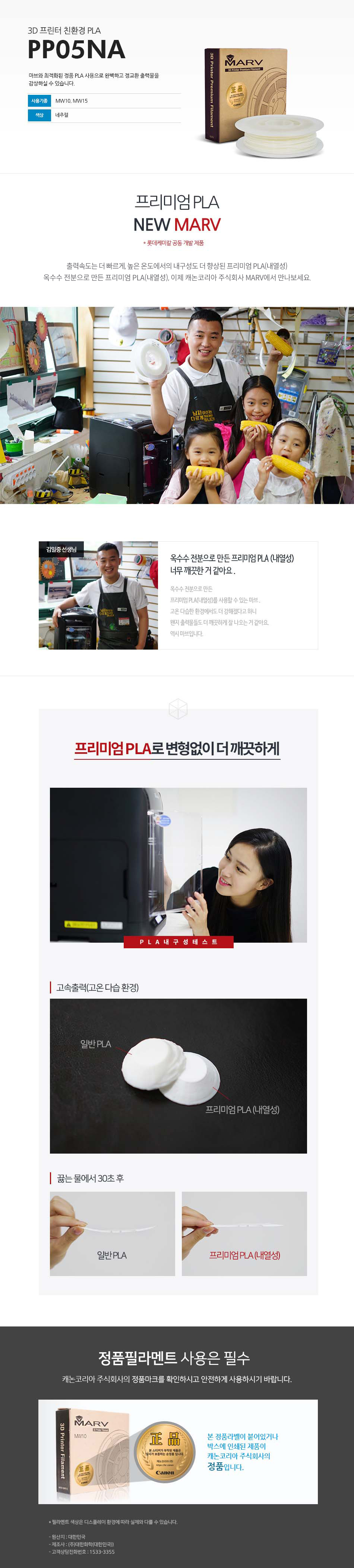 3D 프린터 친환경 PLAPP05NA마브와 최적화된 정품 PLA 사용으로 완벽하고 정교한 출력물을 감상하실 수 있습니다.사용 기종 : MW10, MW15 / 색상 : 네추럴프리미엄 PLA NEW MARV (롯데케미칼 공동 개발 제품)출력속도는 더 빠르게, 높은 온도에서의 내구성도 더 향상된 프리미엄 PLA(내열성)옥수수 전분으로 만든 프리미엄 PLA(내열성), 이제 캐논코리아 비즈니스 솔루션 MARV에서 만나보세요.김일중 선생님 인터뷰옥수수 전분으로 만든 프리미엄 PLA(내열성) 너무 깨끗한거 같아요.옥수수 전분으로 만든 프리미엄 PLA(내열성)를 사용할 수 있는 마브, 고온 다습한 환경에서도 더 강해졌다고 하니 왠지 출력물들도 더 깨끗하게 잘 나오는거 같아요. 역시 마브입니다.프리미엄 PLA로 변형없이 더 깨끗하게고속출력(고온 다습 환경)끓는 물에서 30초 테스트 후 일반 PLA와 프리미엄 PLA(내열성) 비교 사진정품 필라멘트 사용은 필수캐논코리아 비즈니스솔루션(주)의 정품마크를 확인하시고 안전하게 사용하시기 바랍니다.본 정품 라벤이 부착되어 있는 제품이 캐논코리아 비즈니스 솔루션(주)의 정품입니다.*필라멘트 색상은 디스플레이 환경에 따라 실제와 다를 수 있습니다.원산지 : 대한민국제조사 : (주)대한화학(대한민국)고객상담전화번호 : 1588-2500